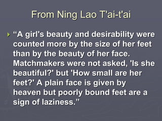 From Ning Lao T'ai-t'ai 
 “A girl's beauty and desirability were 
counted more by the size of her feet 
than by the beauty of her face. 
Matchmakers were not asked, 'Is she 
beautiful?' but 'How small are her 
feet?' A plain face is given by 
heaven but poorly bound feet are a 
sign of laziness.” 
 