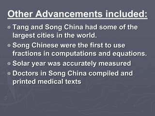 Other Advancements included: 
Tang and Song China had some of the 
largest cities in the world. 
Song Chinese were the first to use 
fractions in computations and equations. 
Solar year was accurately measured 
 Doctors in Song China compiled and 
printed medical texts 
 