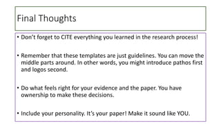 Final Thoughts
• Don’t forget to CITE everything you learned in the research process!
• Remember that these templates are just guidelines. You can move the
middle parts around. In other words, you might introduce pathos first
and logos second.
• Do what feels right for your evidence and the paper. You have
ownership to make these decisions.
• Include your personality. It’s your paper! Make it sound like YOU.
 