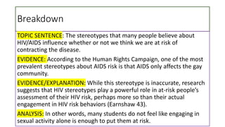 Breakdown
TOPIC SENTENCE: The stereotypes that many people believe about
HIV/AIDS influence whether or not we think we are at risk of
contracting the disease.
EVIDENCE: According to the Human Rights Campaign, one of the most
prevalent stereotypes about AIDS risk is that AIDS only affects the gay
community.
EVIDENCE/EXPLANATION: While this stereotype is inaccurate, research
suggests that HIV stereotypes play a powerful role in at-risk people’s
assessment of their HIV risk, perhaps more so than their actual
engagement in HIV risk behaviors (Earnshaw 43).
ANALYSIS: In other words, many students do not feel like engaging in
sexual activity alone is enough to put them at risk.
 