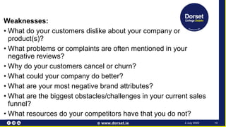 Weaknesses:
• What do your customers dislike about your company or
product(s)?
• What problems or complaints are often mentioned in your
negative reviews?
• Why do your customers cancel or churn?
• What could your company do better?
• What are your most negative brand attributes?
• What are the biggest obstacles/challenges in your current sales
funnel?
• What resources do your competitors have that you do not?
13
4 July 2022
 