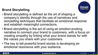 Brand Storytelling
• Brand storytelling is defined as the art of shaping a
company’s identity through the use of narratives and
storytelling techniques that facilitate an emotional response
and establish meaningful connections.
• Brand storytelling is the act of using an emotion-evoking
narrative to connect your brand to customers, with a focus on
creating empathy by linking what your brand stands for with
the values you share with your customers.
• The key to tell powerful brand stories is developing an
emotional resonance with your audience.
20
4 July 2022
 