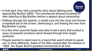 • In that spot, they told a powerful story about fighting back
against Big Brother (IBM). The commercial showed hundreds of
men listening to Big Brother deliver a speech about censorship.
• Halfway through the speech, a model runs into the room and throws
a baseball bat at the screen, destroying it, and freeing the men from
Big Brother’s grasp.
• In a few short seconds Apple was able to tell a story that evoked a
wave of powerful emotions which flowed through their target
audience.
• People wanted to stand next to a brand that wasn't afraid to speak
out, to think differently. Sales of the Mac soared after the release of
'1984', the Super Bowl's greatest commercial of all time.
23
4 July 2022
 