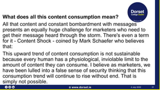 What does all this content consumption mean?
All that content and constant bombardment with messages
presents an equally huge challenge for marketers who need to
get their message heard through the storm. There's even a term
for it - Content Shock - coined by Mark Schaefer who believes
that:
This upward trend of content consumption is not sustainable
because every human has a physiological, inviolable limit to the
amount of content they can consume. I believe as marketers, we
have been lulled into a false sense of security thinking that this
consumption trend will continue to rise without end. That is
simply not possible.
31
4 July 2022
 