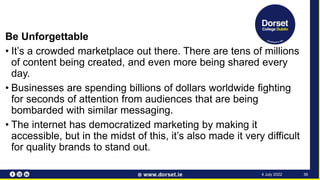 Be Unforgettable
• It’s a crowded marketplace out there. There are tens of millions
of content being created, and even more being shared every
day.
• Businesses are spending billions of dollars worldwide fighting
for seconds of attention from audiences that are being
bombarded with similar messaging.
• The internet has democratized marketing by making it
accessible, but in the midst of this, it’s also made it very difficult
for quality brands to stand out.
36
4 July 2022
 