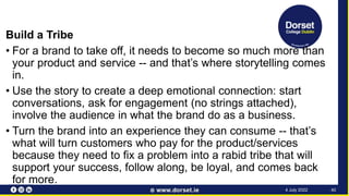 Build a Tribe
• For a brand to take off, it needs to become so much more than
your product and service -- and that’s where storytelling comes
in.
• Use the story to create a deep emotional connection: start
conversations, ask for engagement (no strings attached),
involve the audience in what the brand do as a business.
• Turn the brand into an experience they can consume -- that’s
what will turn customers who pay for the product/services
because they need to fix a problem into a rabid tribe that will
support your success, follow along, be loyal, and comes back
for more.
40
4 July 2022
 
