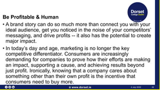 Be Profitable & Human
• A brand story can do so much more than connect you with your
ideal audience, get you noticed in the noise of your competitors’
messaging, and drive profits -- it also has the potential to create
major impact.
• In today’s day and age, marketing is no longer the key
competitive differentiator. Consumers are increasingly
demanding for companies to prove how their efforts are making
an impact, supporting a cause, and achieving results beyond
just profit. Ironically, knowing that a company cares about
something other than their own profit is the incentive that
consumers need to buy more.
42
4 July 2022
 