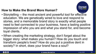 How to Make the Brand More Human?
• Storytelling -- the most ancient and powerful tool for effective
education. We are genetically wired to love and respond to
stories, and a memorable brand story is exactly what people
need to feel connected to your business, have a lasting positive
impression of who you are and what you stand for, and become
loyal clients.
• When creating the marketing strategy, don’t forget about the
bigger story: what makes you human? How do you touch and
transform people’s lives? How do you put a positive dent in
society? In short, does your brand have a soul?
44
4 July 2022
 