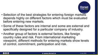 • Selection of the best strategies for entering foreign markets
depends highly on different factors which must be evaluated
before entering new markets.
• Some of these factors are internal and some are external and
specifically designed for a particular company of industry.
• Another group of factors is external factors, like foreign
country rules and risk. From international marketing
viewpoint, different methods for entering markets show levels
of control, commitment, participation and risk.
5
4 July 2022
 