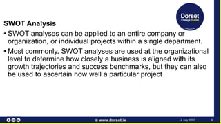 SWOT Analysis
• SWOT analyses can be applied to an entire company or
organization, or individual projects within a single department.
• Most commonly, SWOT analyses are used at the organizational
level to determine how closely a business is aligned with its
growth trajectories and success benchmarks, but they can also
be used to ascertain how well a particular project
9
4 July 2022
 