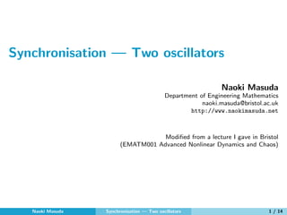 Synchronisation — Two oscillators
Naoki Masuda
Department of Engineering Mathematics
naoki.masuda@bristol.ac.uk
http://www.naokimasuda.net
Modiﬁed from a lecture I gave in Bristol
(EMATM001 Advanced Nonlinear Dynamics and Chaos)
Naoki Masuda Synchronisation — Two oscillators 1 / 14
 