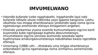 IMVUMELWANO
• Inkondlo kufanele icebe ngaphakathi, ingaphandle layo nalo
kufanele lidlisele ukuze indikimba yayo igqame kangcono. Lokhu
sikuthola nxa imigqa ehambisanayo yenkondlo iqala noma igcina
ngamalunga anomsindo ofanayo emagameni angefani.
• Imisindo yonkamisa yiyona evamile kumvumelwano-sigcino kanti
kuyenzeka kube ngongwaqa kuphela abavumelanayo.
Imvumelwano sigcino yenziwa wumsindo ozwakala lapho
kuphinyiswa amalungaavumelanayo nokubhalwa kwazo ngendlela
efanayo.
• Umsimang (1988) uthi …itholakala uma imigqa ehambisanyo
enkondlweni igcina ngamalunga noma izinhlamvu ezinemisindo
efanayo.
 
