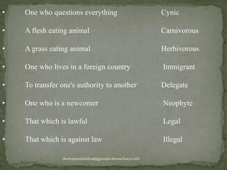 • One who questions everything Cynic
• A flesh eating animal Carnivorous
• A grass eating animal Herbivorous
• One who lives in a foreign country Immigrant
• To transfer one's authority to another Delegate
• One who is a newcomer Neophyte
• That which is lawful Legal
• That which is against law Illegal
doctorparulmishra@ggnindia.dronacharya.info
 