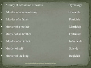 • A study of derivation of words Etymology
• Murder of a human being Homicide
• Murder of a father Patricide
• Murder of a mother Matricide
• Murder of an brother Fratricide
• Murder of an infant Infanticide
• Murder of self Suicide
• Murder of the king Regicide
doctorparulmishra@ggnindia.dronacharya.info
 