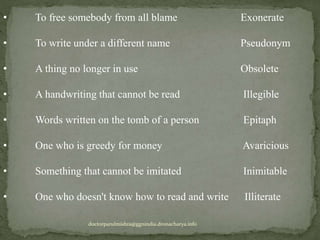 • To free somebody from all blame Exonerate
• To write under a different name Pseudonym
• A thing no longer in use Obsolete
• A handwriting that cannot be read Illegible
• Words written on the tomb of a person Epitaph
• One who is greedy for money Avaricious
• Something that cannot be imitated Inimitable
• One who doesn't know how to read and write Illiterate
doctorparulmishra@ggnindia.dronacharya.info
 