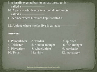 9. A hastily erected barrier across the street is
called a ———————
10. A person who leaves in a rented building is
called a ———————
11.A place where birds are kept is called a
————————
12. A place where monks live is called a —————
Answers
1. Pamphleteer 2. warden 3. spinster
4. Trickster 5. rumour-monger 6. fish-monger
7. Playwright 8. wheelwright 9. barricade
10. Tenant 11.aviary 12. monastery
doctorparulmishra@ggnindia.dronacharya.info
 