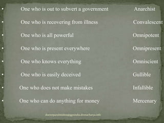 • One who is out to subvert a government Anarchist
• One who is recovering from illness Convalescent
• One who is all powerful Omnipotent
• One who is present everywhere Omnipresent
• One who knows everything Omniscient
• One who is easily deceived Gullible
• One who does not make mistakes Infallible
• One who can do anything for money Mercenary
doctorparulmishra@ggnindia.dronacharya.info
 