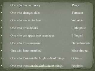 • One who has no money Pauper
• One who changes sides Turncoat
• One who works for free Volunteer
• One who loves books Bibliophile
• One who can speak two languages Bilingual
• One who loves mankind Philanthropist.
• One who hates mankind Misanthrope.
• . One who looks on the bright side of things Optimist
• One who looks on the dark side of things Pessimist
9.
doctorparulmishra@ggnindia.dronacharya.info
 