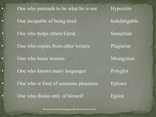 • One who pretends to be what he is not Hypocrite
• One incapable of being tired Indefatigable
• One who helps others Good Samaritan
• One who copies from other writers Plagiarist
• One who hates women Misogynist
• One who knows many languages Polyglot
• One who is fond of sensuous pleasures Epicure
• One who thinks only of himself Egoist
doctorparulmishra@ggnindia.dronacharya.info
 