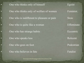 • One who thinks only of himself Egoist
• One who thinks only of welfare of women Feminist.
• One who is indifferent to pleasure or pain Stoic
• One who is quite like a woman Effeminate
• One who has strange habits Eccentric
• One who speaks less Reticent
• One who goes on foot Pedestrian
• One who believes in fate Fatalist
doctorparulmishra@ggnindia.dronacharya.info
 