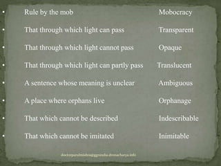 • Rule by the mob Mobocracy
• That through which light can pass Transparent
• That through which light cannot pass Opaque
• That through which light can partly pass Translucent
• A sentence whose meaning is unclear Ambiguous
• A place where orphans live Orphanage
• That which cannot be described Indescribable
• That which cannot be imitated Inimitable
doctorparulmishra@ggnindia.dronacharya.info
 