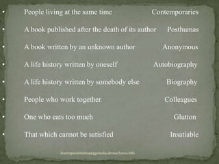 • People living at the same time Contemporaries
• A book published after the death of its author Posthumas
• A book written by an unknown author Anonymous
• A life history written by oneself Autobiography
• A life history written by somebody else Biography
• People who work together Colleagues
• One who eats too much Glutton
• That which cannot be satisfied Insatiable
doctorparulmishra@ggnindia.dronacharya.info
 