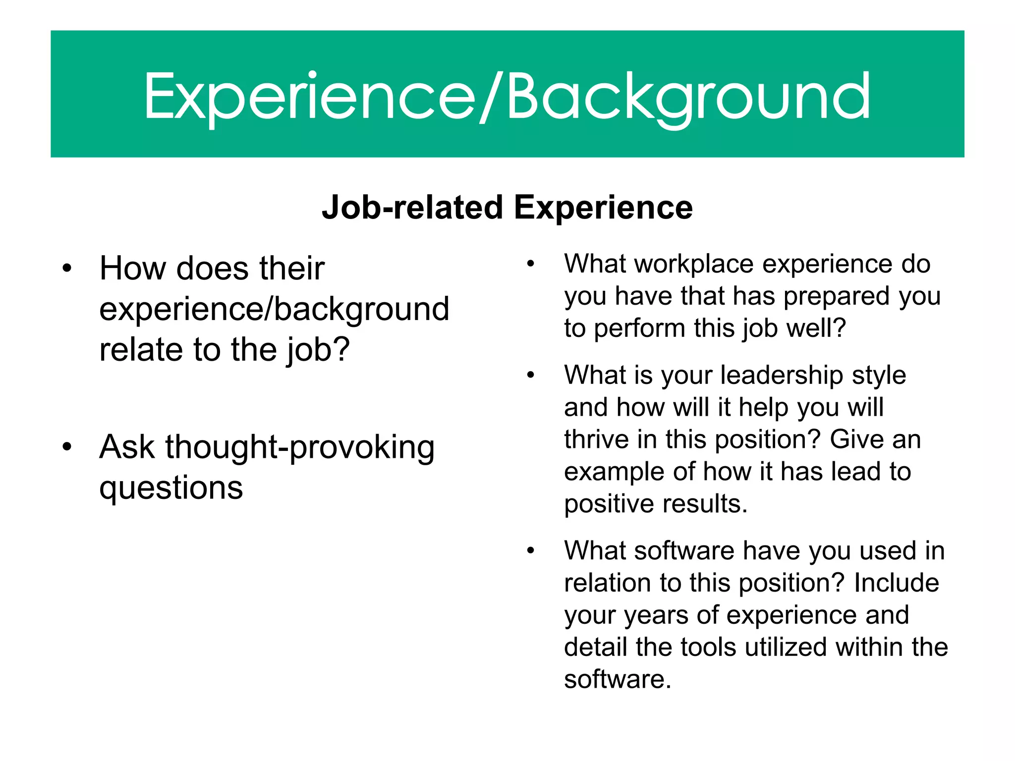 Job-related Experience
• How does their
experience/background
relate to the job?
• Ask thought-provoking
questions
• What workplace experience do
you have that has prepared you
to perform this job well?
• What is your leadership style
and how will it help you will
thrive in this position? Give an
example of how it has lead to
positive results.
• What software have you used in
relation to this position? Include
your years of experience and
detail the tools utilized within the
software.
 