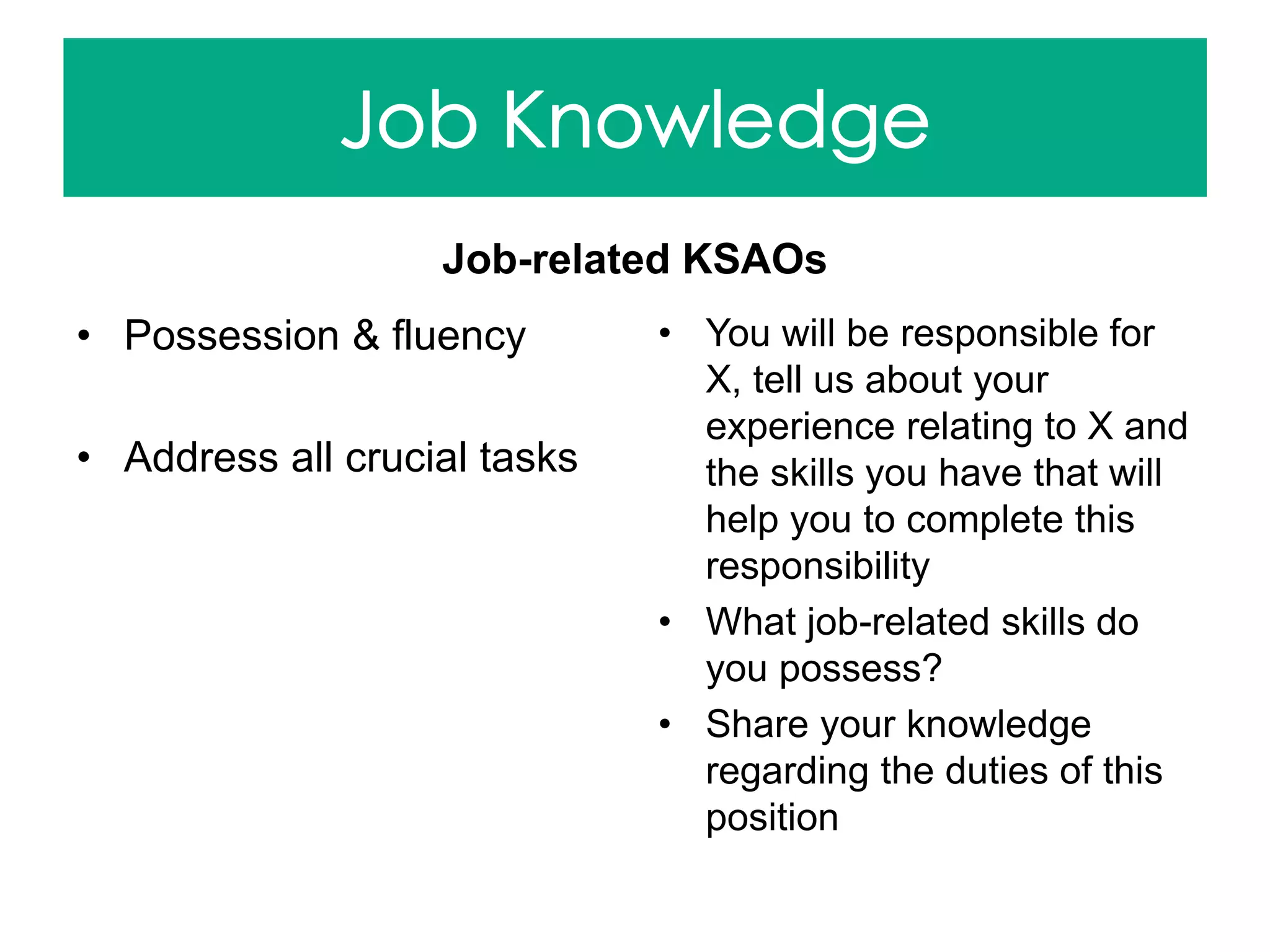 Job-related KSAOs
• Possession & fluency
• Address all crucial tasks
• You will be responsible for
X, tell us about your
experience relating to X and
the skills you have that will
help you to complete this
responsibility
• What job-related skills do
you possess?
• Share your knowledge
regarding the duties of this
position
 