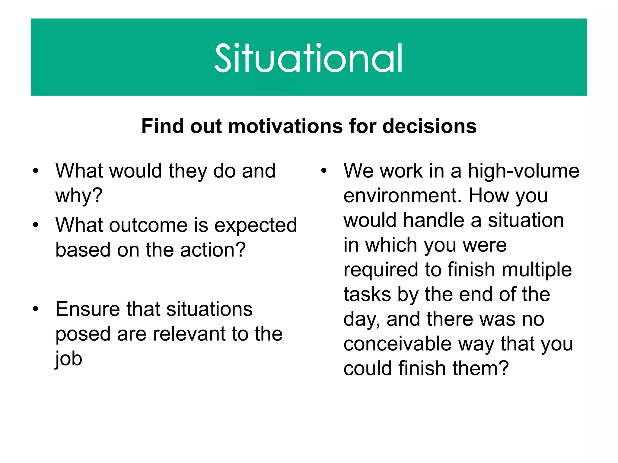 Find out motivations for decisions
• What would they do and
why?
• What outcome is expected
based on the action?
• Ensure that situations
posed are relevant to the
job
• We work in a high-volume
environment. How you
would handle a situation
in which you were
required to finish multiple
tasks by the end of the
day, and there was no
conceivable way that you
could finish them?
 