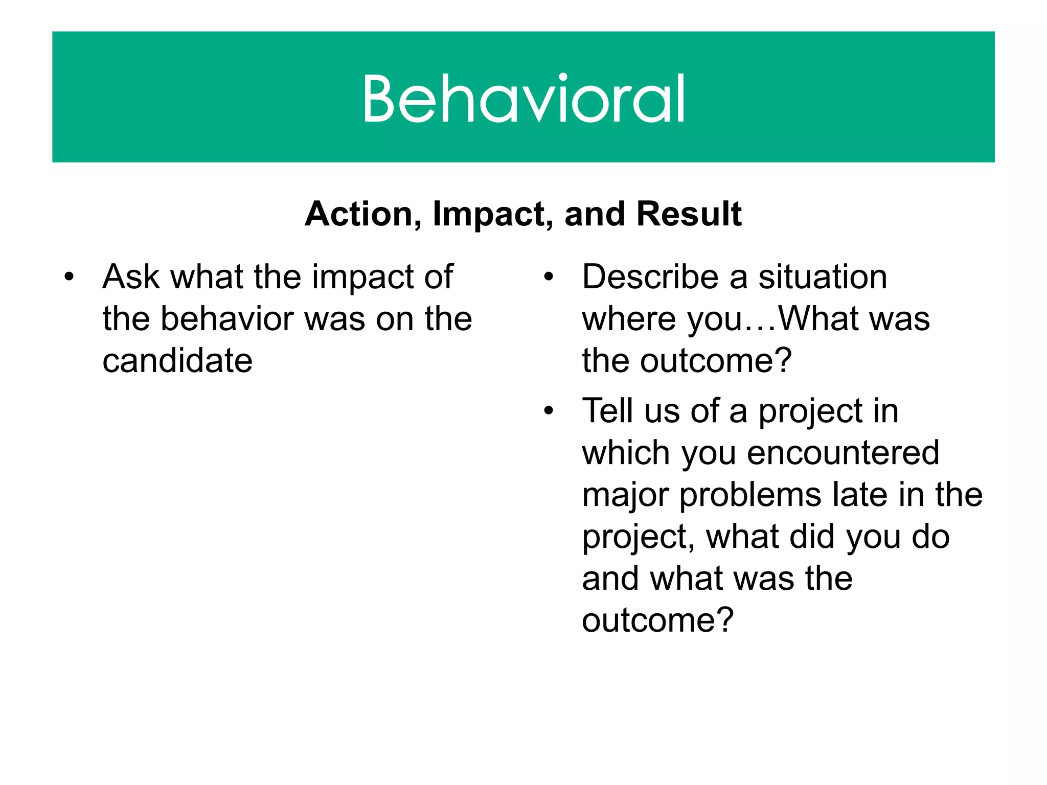 Action, Impact, and Result
• Ask what the impact of
the behavior was on the
candidate
• Describe a situation
where you…What was
the outcome?
• Tell us of a project in
which you encountered
major problems late in the
project, what did you do
and what was the
outcome?
 