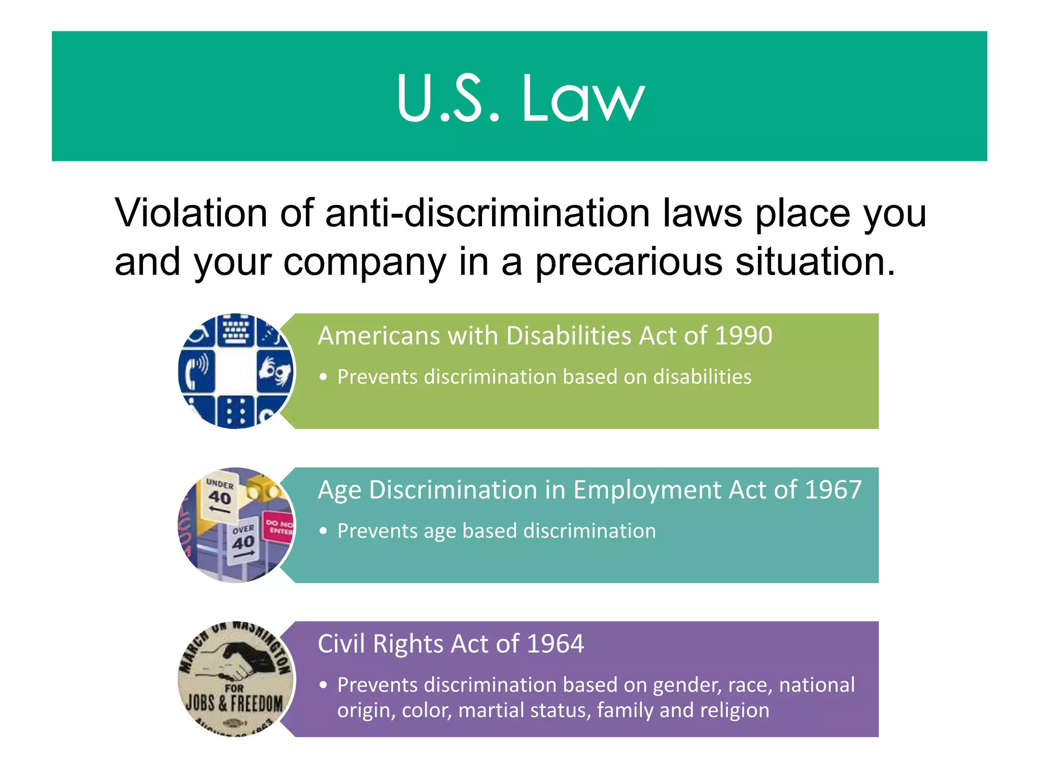 Violation of anti-discrimination laws place you
and your company in a precarious situation.
Americans with Disabilities Act of 1990
• Prevents discrimination based on disabilities
Age Discrimination in Employment Act of 1967
• Prevents age based discrimination
Civil Rights Act of 1964
• Prevents discrimination based on gender, race, national
origin, color, martial status, family and religion
 
