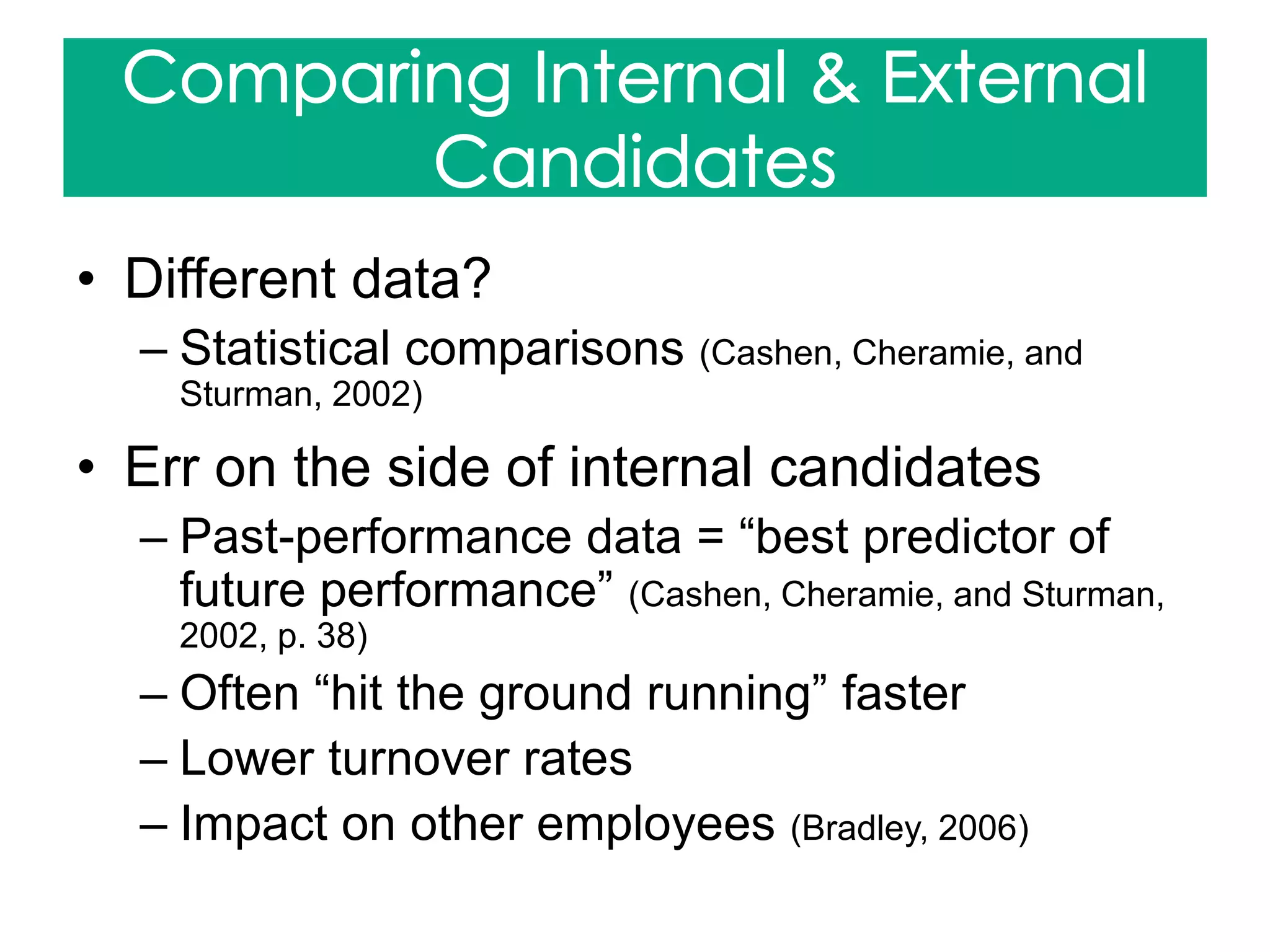• Different data?
– Statistical comparisons (Cashen, Cheramie, and
Sturman, 2002)
• Err on the side of internal candidates
– Past-performance data = “best predictor of
future performance” (Cashen, Cheramie, and Sturman,
2002, p. 38)
– Often “hit the ground running” faster
– Lower turnover rates
– Impact on other employees (Bradley, 2006)
 
