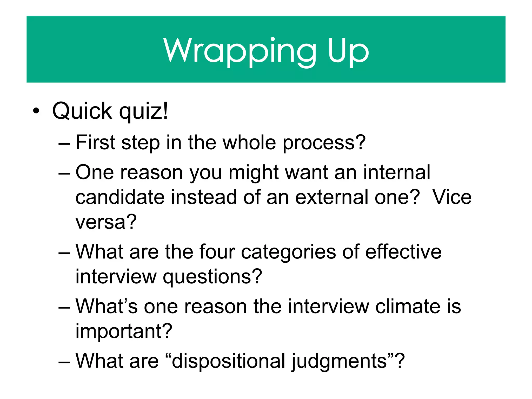 • Quick quiz!
– First step in the whole process?
– One reason you might want an internal
candidate instead of an external one? Vice
versa?
– What are the four categories of effective
interview questions?
– What’s one reason the interview climate is
important?
– What are “dispositional judgments”?
 