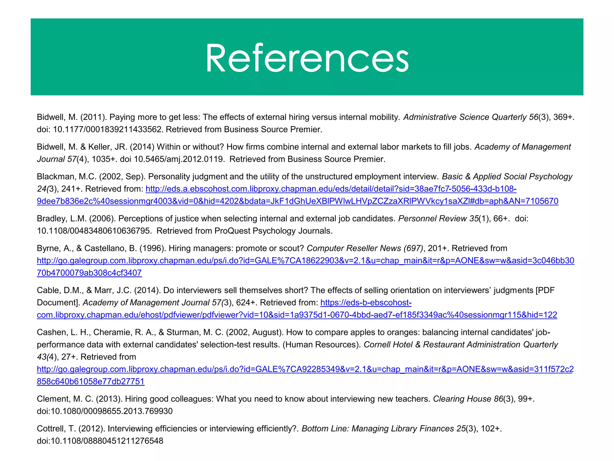 Bidwell, M. (2011). Paying more to get less: The effects of external hiring versus internal mobility. Administrative Science Quarterly 56(3), 369+.
doi: 10.1177/0001839211433562. Retrieved from Business Source Premier.
Bidwell, M. & Keller, JR. (2014) Within or without? How firms combine internal and external labor markets to fill jobs. Academy of Management
Journal 57(4), 1035+. doi 10.5465/amj.2012.0119. Retrieved from Business Source Premier.
Blackman, M.C. (2002, Sep). Personality judgment and the utility of the unstructured employment interview. Basic & Applied Social Psychology
24(3), 241+. Retrieved from: http://eds.a.ebscohost.com.libproxy.chapman.edu/eds/detail/detail?sid=38ae7fc7-5056-433d-b108-
9dee7b836e2c%40sessionmgr4003&vid=0&hid=4202&bdata=JkF1dGhUeXBlPWlwLHVpZCZzaXRlPWVkcy1saXZl#db=aph&AN=7105670
Bradley, L.M. (2006). Perceptions of justice when selecting internal and external job candidates. Personnel Review 35(1), 66+. doi:
10.1108/00483480610636795. Retrieved from ProQuest Psychology Journals.
Byrne, A., & Castellano, B. (1996). Hiring managers: promote or scout? Computer Reseller News (697), 201+. Retrieved from
http://go.galegroup.com.libproxy.chapman.edu/ps/i.do?id=GALE%7CA18622903&v=2.1&u=chap_main&it=r&p=AONE&sw=w&asid=3c046bb30
70b4700079ab308c4cf3407
Cable, D.M., & Marr, J.C. (2014). Do interviewers sell themselves short? The effects of selling orientation on interviewers’ judgments [PDF
Document]. Academy of Management Journal 57(3), 624+. Retrieved from: https://eds-b-ebscohost-
com.libproxy.chapman.edu/ehost/pdfviewer/pdfviewer?vid=10&sid=1a9375d1-0670-4bbd-aed7-ef185f3349ac%40sessionmgr115&hid=122
Cashen, L. H., Cheramie, R. A., & Sturman, M. C. (2002, August). How to compare apples to oranges: balancing internal candidates' job-
performance data with external candidates' selection-test results. (Human Resources). Cornell Hotel & Restaurant Administration Quarterly
43(4), 27+. Retrieved from
http://go.galegroup.com.libproxy.chapman.edu/ps/i.do?id=GALE%7CA92285349&v=2.1&u=chap_main&it=r&p=AONE&sw=w&asid=311f572c2
858c640b61058e77db27751
Clement, M. C. (2013). Hiring good colleagues: What you need to know about interviewing new teachers. Clearing House 86(3), 99+.
doi:10.1080/00098655.2013.769930
Cottrell, T. (2012). Interviewing efficiencies or interviewing efficiently?. Bottom Line: Managing Library Finances 25(3), 102+.
doi:10.1108/08880451211276548
 