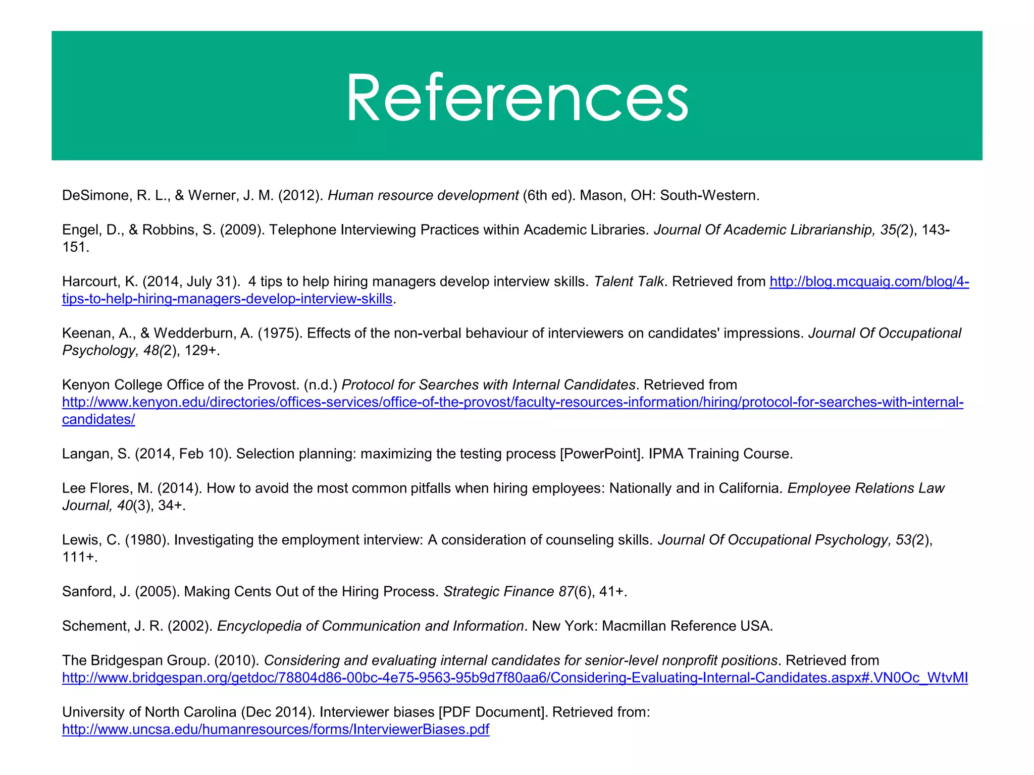DeSimone, R. L., & Werner, J. M. (2012). Human resource development (6th ed). Mason, OH: South-Western.
Engel, D., & Robbins, S. (2009). Telephone Interviewing Practices within Academic Libraries. Journal Of Academic Librarianship, 35(2), 143-
151.
Harcourt, K. (2014, July 31). 4 tips to help hiring managers develop interview skills. Talent Talk. Retrieved from http://blog.mcquaig.com/blog/4-
tips-to-help-hiring-managers-develop-interview-skills.
Keenan, A., & Wedderburn, A. (1975). Effects of the non-verbal behaviour of interviewers on candidates' impressions. Journal Of Occupational
Psychology, 48(2), 129+.
Kenyon College Office of the Provost. (n.d.) Protocol for Searches with Internal Candidates. Retrieved from
http://www.kenyon.edu/directories/offices-services/office-of-the-provost/faculty-resources-information/hiring/protocol-for-searches-with-internal-
candidates/
Langan, S. (2014, Feb 10). Selection planning: maximizing the testing process [PowerPoint]. IPMA Training Course.
Lee Flores, M. (2014). How to avoid the most common pitfalls when hiring employees: Nationally and in California. Employee Relations Law
Journal, 40(3), 34+.
Lewis, C. (1980). Investigating the employment interview: A consideration of counseling skills. Journal Of Occupational Psychology, 53(2),
111+.
Sanford, J. (2005). Making Cents Out of the Hiring Process. Strategic Finance 87(6), 41+.
Schement, J. R. (2002). Encyclopedia of Communication and Information. New York: Macmillan Reference USA.
The Bridgespan Group. (2010). Considering and evaluating internal candidates for senior-level nonprofit positions. Retrieved from
http://www.bridgespan.org/getdoc/78804d86-00bc-4e75-9563-95b9d7f80aa6/Considering-Evaluating-Internal-Candidates.aspx#.VN0Oc_WtvMI
University of North Carolina (Dec 2014). Interviewer biases [PDF Document]. Retrieved from:
http://www.uncsa.edu/humanresources/forms/InterviewerBiases.pdf
 
