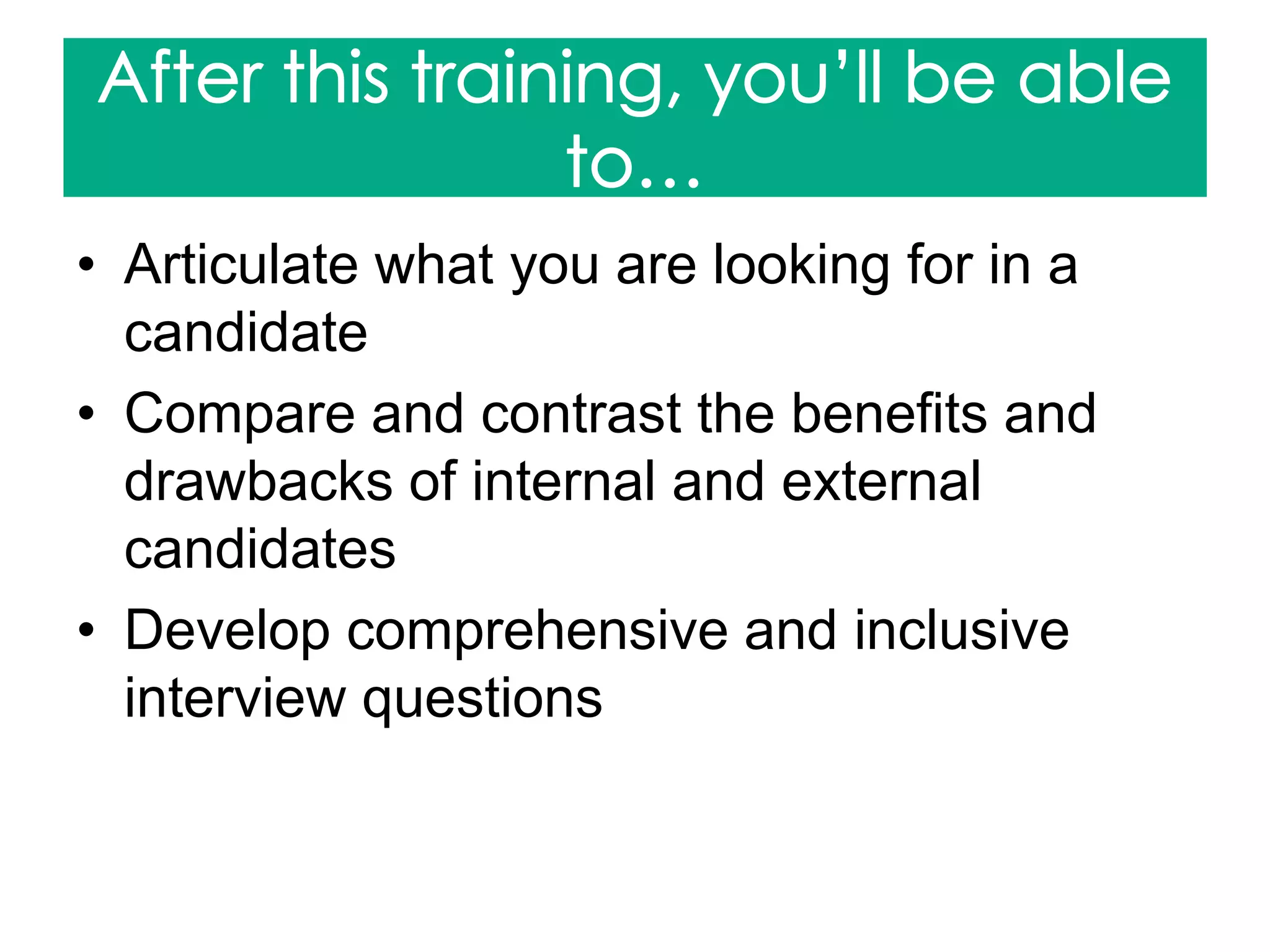 • Articulate what you are looking for in a
candidate
• Compare and contrast the benefits and
drawbacks of internal and external
candidates
• Develop comprehensive and inclusive
interview questions
 