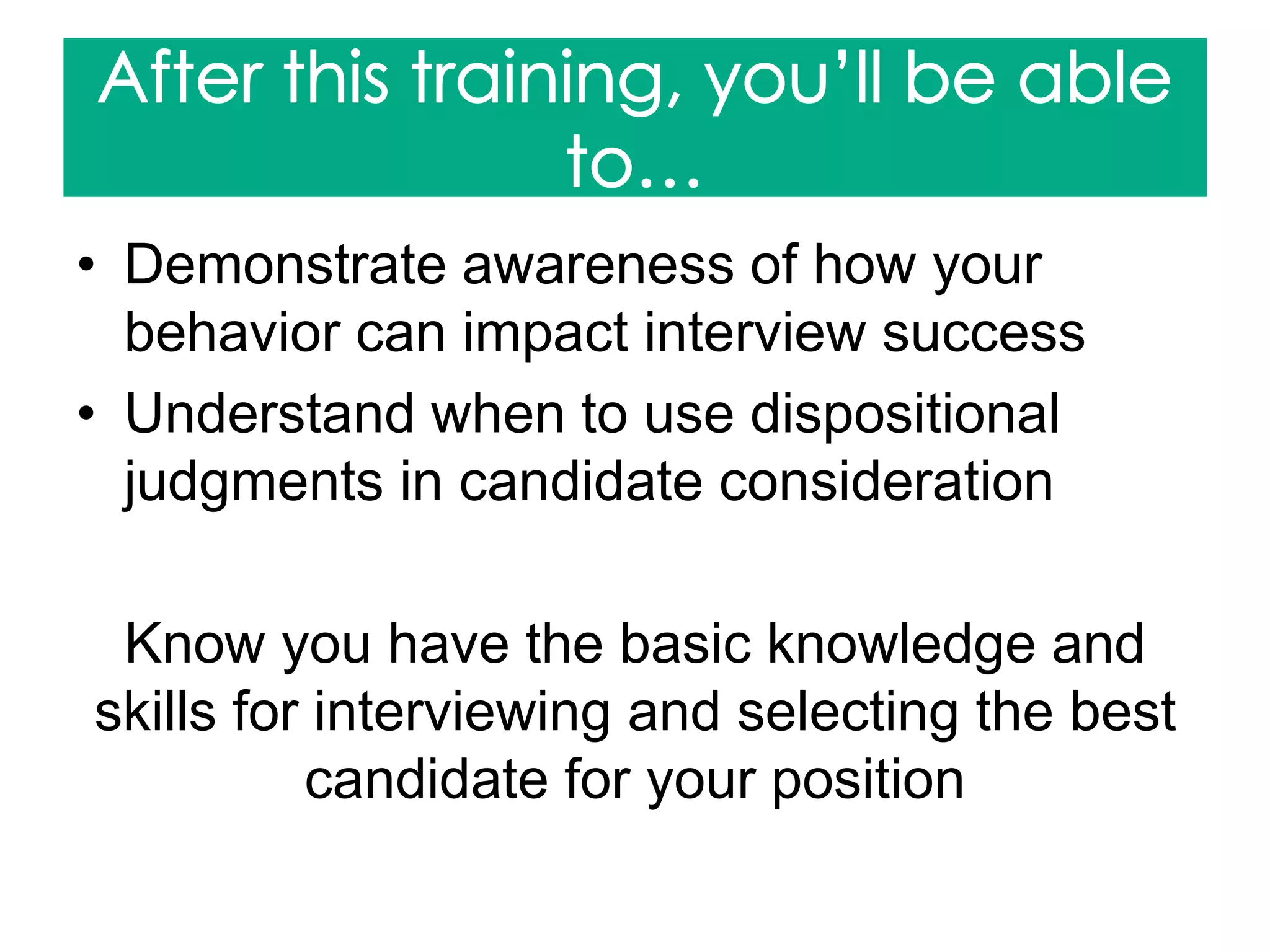 • Demonstrate awareness of how your
behavior can impact interview success
• Understand when to use dispositional
judgments in candidate consideration
Know you have the basic knowledge and
skills for interviewing and selecting the best
candidate for your position
 