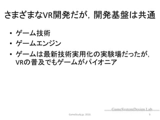 さまざまなVR開発だが，開発基盤は共通
• ゲーム技術
• ゲームエンジン
• ゲームは最新技術実用化の実験場だったが，
VRの普及でもゲームがパイオニア
GameStudy.jp. 2016. 9
 