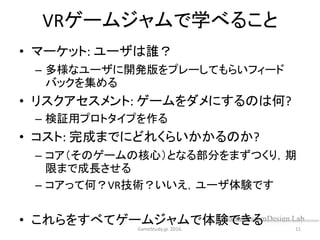 VRゲームジャムで学べること
• マーケット: ユーザは誰？
– 多様なユーザに開発版をプレーしてもらいフィード
バックを集める
• リスクアセスメント: ゲームをダメにするのは何?
– 検証用プロトタイプを作る
• コスト: 完成までにどれくらいかかるのか?
– コア（そのゲームの核心）となる部分をまずつくり，期
限まで成長させる
– コアって何？VR技術？いいえ，ユーザ体験です
• これらをすべてゲームジャムで体験できるGameStudy.jp. 2016. 11
 