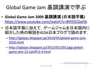 Global Game Jam 基調講演で学ぶ
• Global Game Jam 2009 基調講演 (日本語字幕)
https://www.youtube.com/watch?v=BYIESCGeI5k
• 日本語字幕に加えて，ゲームジャムを日本国内に
紹介した時の解説をIGDA日本ブログで読めます．
– http://igdajac.blogspot.jp/2010/05/global-game-jam-
2010.html
– http://igdajac.blogspot.jp/2012/01/2011ggj-global-
game-jam-22-ojtoff-jt-4.html
GameStudy.jp. 2016. 13
 