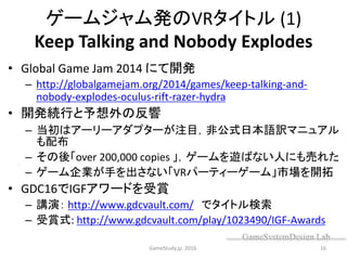 ゲームジャム発のVRタイトル (1)
Keep Talking and Nobody Explodes
• Global Game Jam 2014 にて開発
– http://globalgamejam.org/2014/games/keep-talking-and-
nobody-explodes-oculus-rift-razer-hydra
• 開発続行と予想外の反響
– 当初はアーリーアダプターが注目，非公式日本語訳マニュアル
も配布
– その後「over 200,000 copies 」，ゲームを遊ばない人にも売れた
– ゲーム企業が手を出さない「VRパーティーゲーム」市場を開拓
• GDC16でIGFアワードを受賞
– 講演： http://www.gdcvault.com/ でタイトル検索
– 受賞式: http://www.gdcvault.com/play/1023490/IGF-Awards
GameStudy.jp. 2016. 16
 