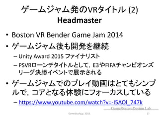 ゲームジャム発のVRタイトル (2)
Headmaster
• Boston VR Bender Game Jam 2014
• ゲームジャム後も開発を継続
– Unity Award 2015 ファイナリスト
– PSVRローンチタイトルとして，E3やFIFAチャンピオンズ
リーグ決勝イベントで展示される
• ゲームジャムでのプレイ動画はとてもシンプ
ルで，コアとなる体験にフォーカスしている
– https://www.youtube.com/watch?v=-I5AOl_747k
GameStudy.jp. 2016. 17
 