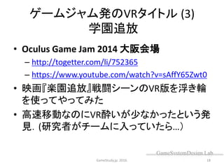 ゲームジャム発のVRタイトル (3)
学園追放
• Oculus Game Jam 2014 大阪会場
– http://togetter.com/li/752365
– https://www.youtube.com/watch?v=sAffY65Zwt0
• 映画『楽園追放』戦闘シーンのVR版を浮き輪
を使ってやってみた
• 高速移動なのにVR酔いが少なかったという発
見．(研究者がチームに入っていたら…）
GameStudy.jp. 2016. 18
 