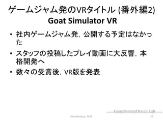 ゲームジャム発のVRタイトル (番外編2)
Goat Simulator VR
• 社内ゲームジャム発，公開する予定はなかっ
た
• スタッフの投稿したプレイ動画に大反響，本
格開発へ
• 数々の受賞後，VR版を発表
GameStudy.jp. 2016. 20
 