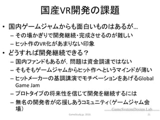 国産VR開発の課題
• 国内ゲームジャムからも面白いものはあるが…
– その場かぎりで開発継続・完成させるのが難しい
– ヒット作のVR化があまりない印象
• どうすれば開発継続できる？
– 国内ファンドもあるが，問題は資金調達ではない
– そもそもゲームジャムからヒット作へというマインドが薄い
– ヒットメーカーの基調講演でモチベーションをあげるGlobal
Game Jam
– プロトタイプの将来性を信じて開発を継続するには
– 無名の開発者が応援しあうコミュニティ（ゲームジャム会
場）
GameStudy.jp. 2016. 21
 