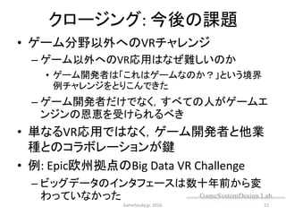 クロージング: 今後の課題
• ゲーム分野以外へのVRチャレンジ
– ゲーム以外へのVR応用はなぜ難しいのか
• ゲーム開発者は「これはゲームなのか？」という境界
例チャレンジをとりこんできた
– ゲーム開発者だけでなく，すべての人がゲームエ
ンジンの恩恵を受けられるべき
• 単なるVR応用ではなく，ゲーム開発者と他業
種とのコラボレーションが鍵
• 例: Epic欧州拠点のBig Data VR Challenge
– ビッグデータのインタフェースは数十年前から変
わっていなかった
GameStudy.jp. 2016. 22
 