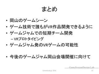 まとめ
• 岡山のゲームシーン
• ゲーム技術で誰もがVR作品開発できるように
• ゲームジャムでの短期チーム開発
– VRプロトタイピング
• ゲームジャム発のVRゲームの可能性
• 今後のゲームジャム岡山会場開催に向けて
GameStudy.jp. 2016. 23
 