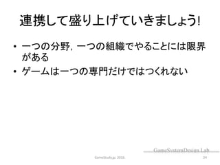 連携して盛り上げていきましょう!
• 一つの分野，一つの組織でやることには限界
がある
• ゲームは一つの専門だけではつくれない
GameStudy.jp. 2016. 24
 