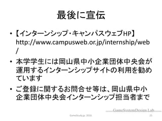 最後に宣伝
• 【インターンシップ・キャンパスウェブHP】
http://www.campusweb.or.jp/internship/web
/
• 本学学生には岡山県中小企業団体中央会が
運用するインターンシップサイトの利用を勧め
ています
• ご登録に関するお問合せ等は、岡山県中小
企業団体中央会インターンシップ担当者まで
GameStudy.jp. 2016. 25
 