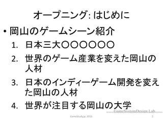 オープニング: はじめに
• 岡山のゲームシーン紹介
1. 日本三大○○○○○○
2. 世界のゲーム産業を変えた岡山の
人材
3. 日本のインディーゲーム開発を変え
た岡山の人材
4. 世界が注目する岡山の大学
GameStudy.jp. 2016. 2
 